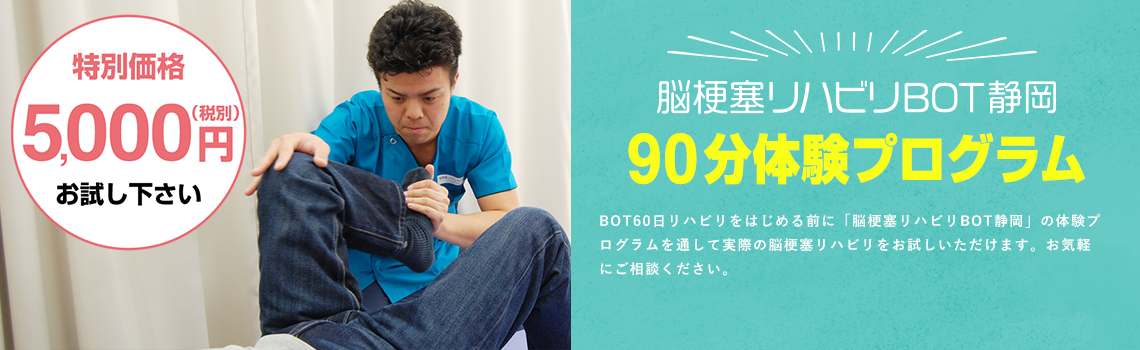 脳梗塞リハビリBOT静岡 90分体験プログラム BOT60リハビリをはじめる前に「脳梗塞リハビリBOT静岡」の体験プログラムを通して実際の脳梗塞リハビリをお試しいただけます。お気軽にご相談ください。特別価格5,000円 まずはお試し下さい